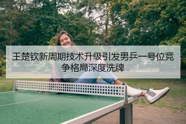 王楚钦新周期技术升级引发男乒一号位竞争格局深度洗牌