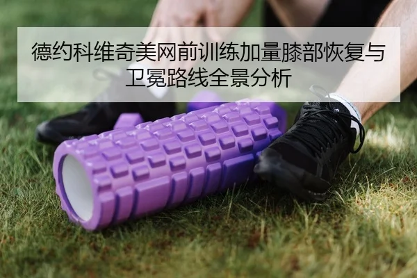德约科维奇美网前训练加量膝部恢复与卫冕路线全景分析