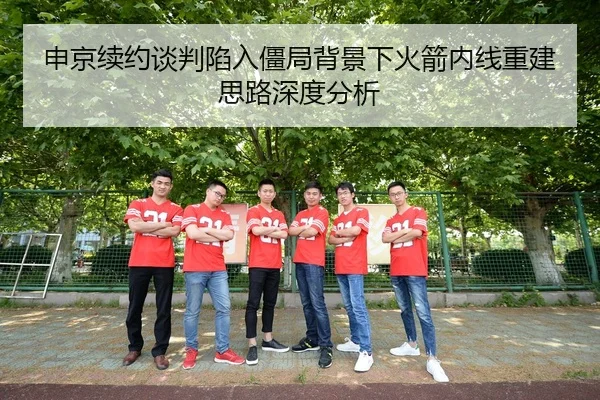 申京续约谈判陷入僵局背景下火箭内线重建思路深度分析