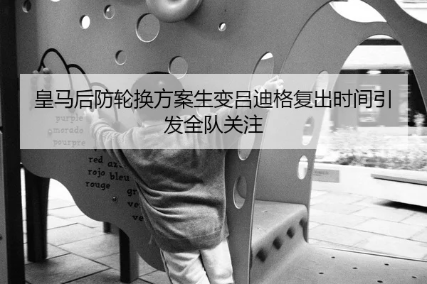 皇马后防轮换方案生变吕迪格复出时间引发全队关注