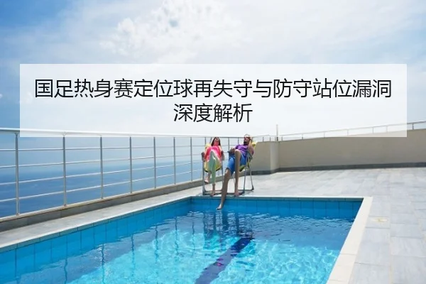 国足热身赛定位球再失守与防守站位漏洞深度解析
