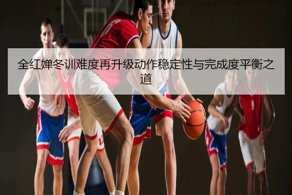 全红婵冬训难度再升级动作稳定性与完成度平衡之道