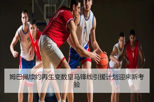 姆巴佩续约再生变数皇马锋线引援计划迎来新考验