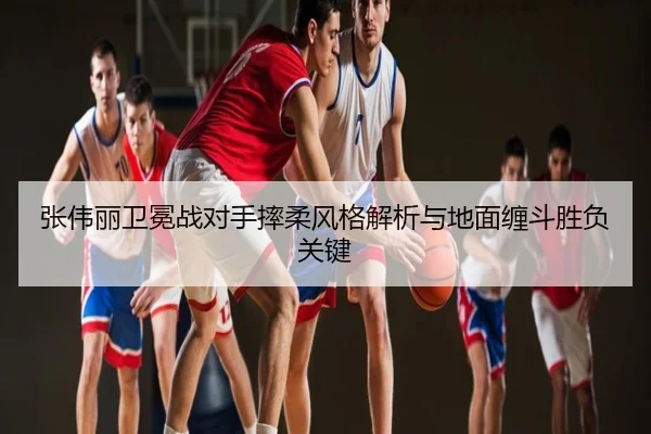 张伟丽卫冕战对手摔柔风格解析与地面缠斗胜负关键