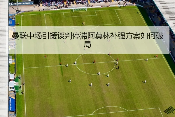 曼联中场引援谈判停滞阿莫林补强方案如何破局