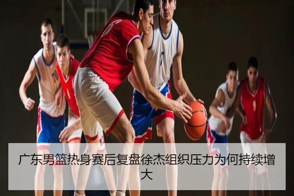 广东男篮热身赛后复盘徐杰组织压力为何持续增大