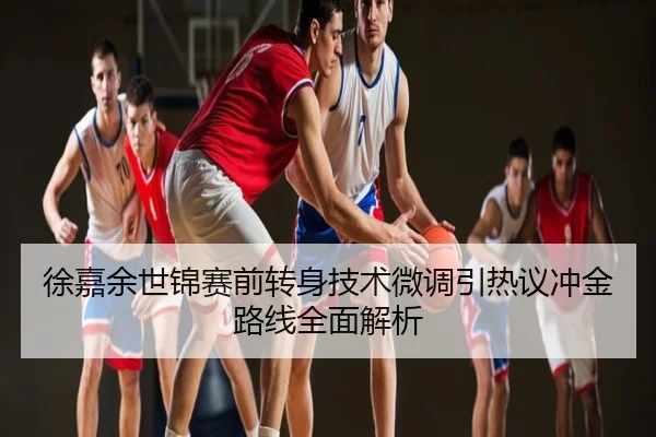 徐嘉余世锦赛前转身技术微调引热议冲金路线全面解析